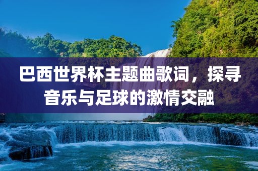 巴西世界杯主题曲歌词，探寻音乐与足球的激情交融