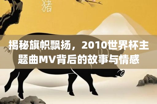 揭秘旗帜飘扬，2010世界杯主题曲MV背后的故事与情感