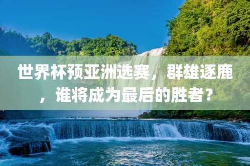 世界杯预亚洲选赛，群雄逐鹿，谁将成为最后的胜者？