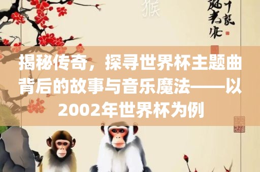 揭秘传奇，探寻世界杯主题曲背后的故事与音乐魔法——以2002年世界杯为例