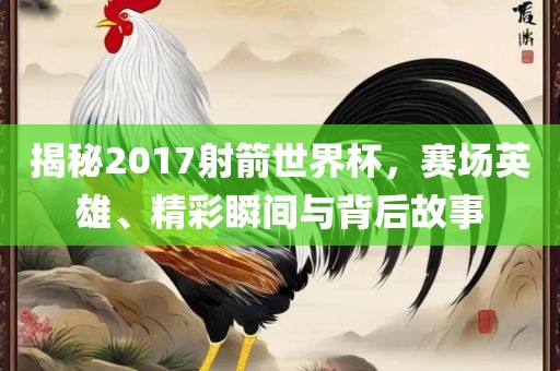 揭秘2017射箭世界杯，赛场英雄、精彩瞬间与背后故事