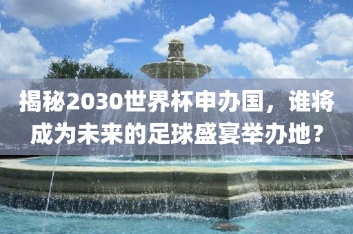 揭秘2030世界杯申办国，谁将成为未来的足球盛宴举办地？