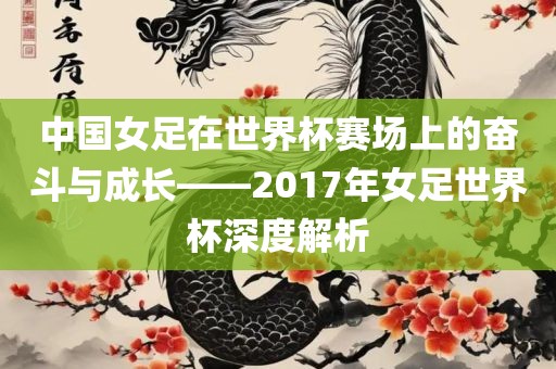 中国女足在世界杯赛场上的奋斗与成长——2017年女足世界杯深度解析