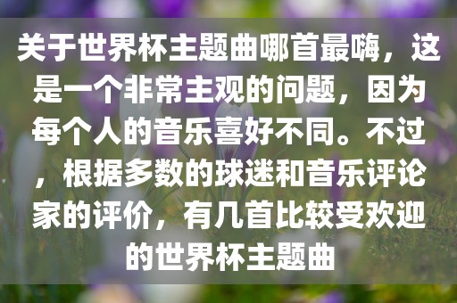 关于世界杯主题曲哪首最嗨，这是一个非常主观的问题，因为每个人的音乐喜好不同。不过，根据多数的球迷和音乐评论家的评价，有几首比较受欢迎的世界杯主题曲