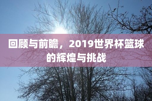 回顾与前瞻，2019世界杯篮球的辉煌与挑战