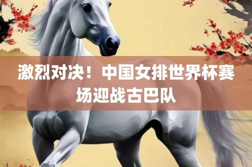 激烈对决！中国女排世界杯赛场迎战古巴队