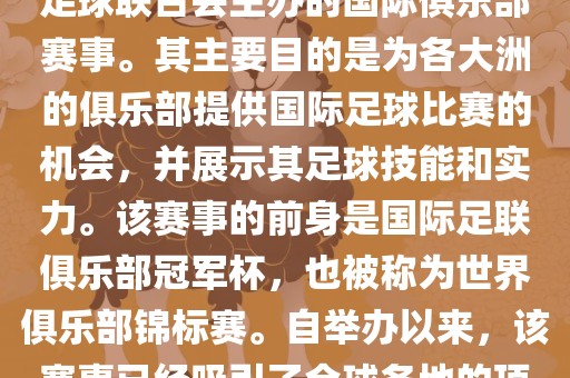 国际足联俱乐部世界杯（FIFA Club World Cup，简称，俱乐部世界杯），是一项由国际足球联合会主办的国际俱乐部赛事。其主要目的是为各大洲的俱乐部提供国际足球比赛的机会，并展示其足球技能和实力。该赛事的前身是国际足联俱乐部冠军杯，也被称为世界俱乐部锦标赛。自举办以来，该赛事已经吸引了全球各地的顶级俱乐部参与。这项赛事的冠军被视为全球俱乐部足球的最高荣誉之一。