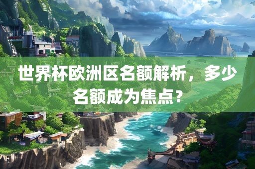 世界杯欧洲区名额解析，多少名额成为焦点？