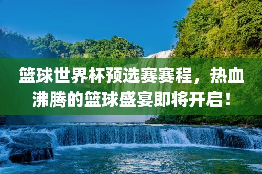 篮球世界杯预选赛赛程，热血沸腾的篮球盛宴即将开启！