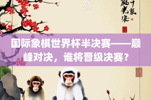 国际象棋世界杯半决赛——巅峰对决，谁将晋级决赛？