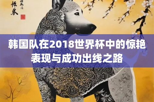 韩国队在2018世界杯中的惊艳表现与成功出线之路