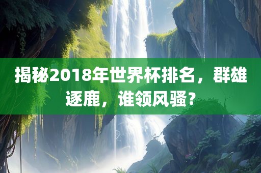 揭秘2018年世界杯排名，群雄逐鹿，谁领风骚？