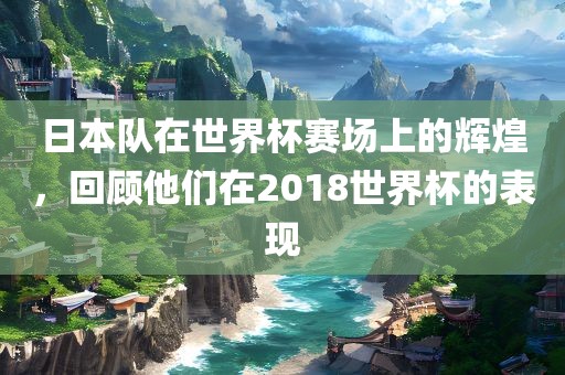 日本队在世界杯赛场上的辉煌，回顾他们在2018世界杯的表现