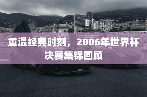 重温经典时刻，2006年世界杯决赛集锦回顾
