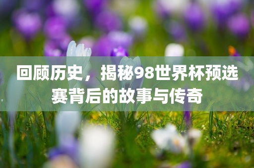 回顾历史，揭秘98世界杯预选赛背后的故事与传奇