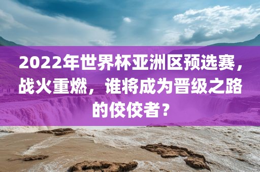 2022年世界杯亚洲区预选赛，战火重燃，谁将成为晋级之路的佼佼者？