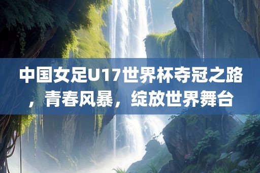 中国女足U17世界杯夺冠之路，青春风暴，绽放世界舞台