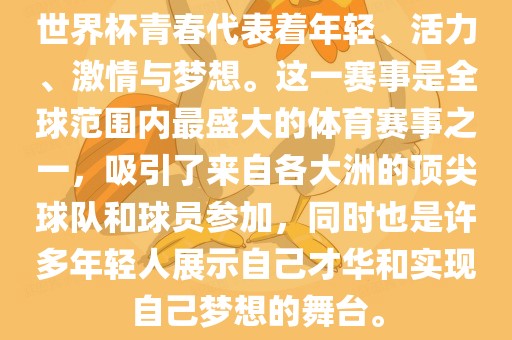 世界杯青春代表着年轻、活力、激情与梦想。这一赛事是全球范围内最盛大的体育赛事之一，吸引了来自各大洲的顶尖球队和球员参加，同时也是许多年轻人展示自己才华和实现自己梦想的舞台。