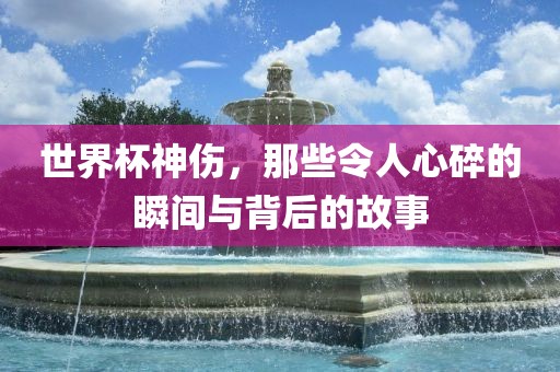 世界杯神伤，那些令人心碎的瞬间与背后的故事
