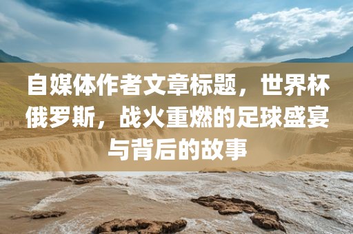 自媒体作者文章标题，世界杯俄罗斯，战火重燃的足球盛宴与背后的故事