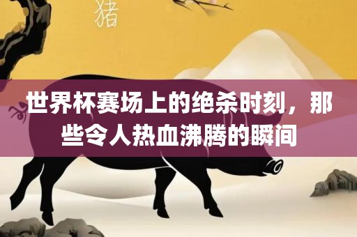 世界杯赛场上的绝杀时刻，那些令人热血沸腾的瞬间