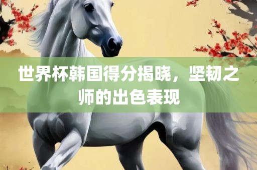 世界杯韩国得分揭晓，坚韧之师的出色表现