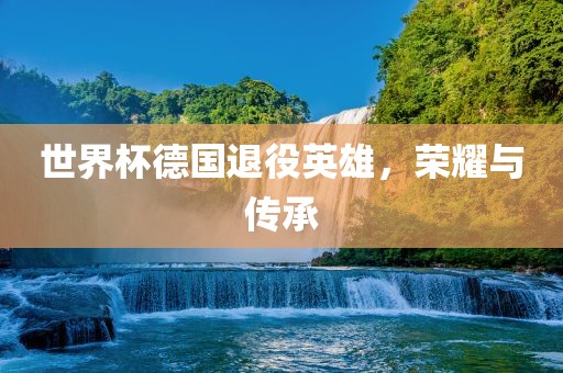 世界杯德国退役英雄，荣耀与传承