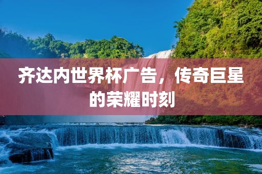 齐达内世界杯广告，传奇巨星的荣耀时刻