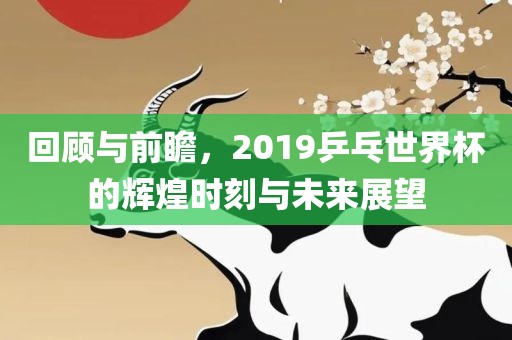 回顾与前瞻，2019乒乓世界杯的辉煌时刻与未来展望