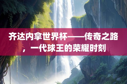 齐达内拿世界杯——传奇之路，一代球王的荣耀时刻