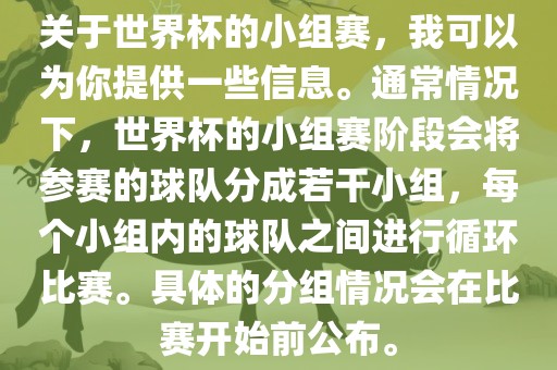 关于世界杯的小组赛，我可以为你提供一些信息。通常情况下，世界杯的小组赛阶段会将参赛的球队分成若干小组，每个小组内的球队之间进行循环比赛。具体的分组情况会在比赛开始前公布。