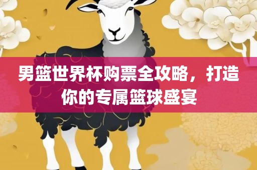 男篮世界杯购票全攻略，打造你的专属篮球盛宴