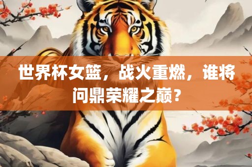 世界杯女篮，战火重燃，谁将问鼎荣耀之巅？