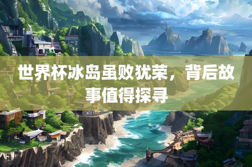 世界杯冰岛虽败犹荣，背后故事值得探寻