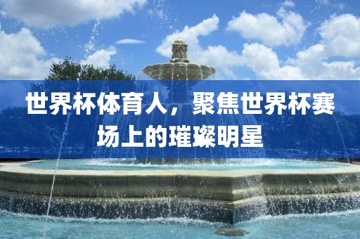 世界杯体育人，聚焦世界杯赛场上的璀璨明星