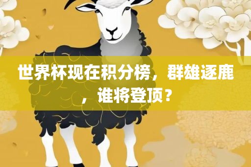 世界杯现在积分榜，群雄逐鹿，谁将登顶？
