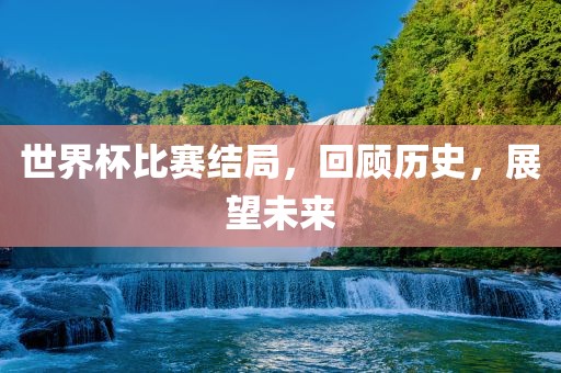 世界杯比赛结局，回顾历史，展望未来