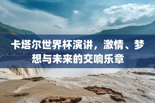 卡塔尔世界杯演讲，激情、梦想与未来的交响乐章