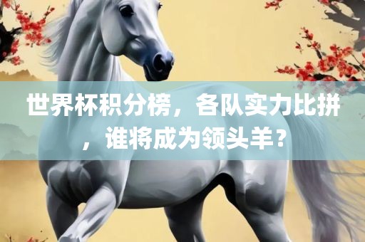 世界杯积分榜，各队实力比拼，谁将成为领头羊？
