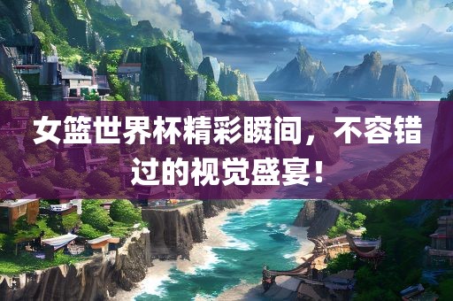 女篮世界杯精彩瞬间，不容错过的视觉盛宴！