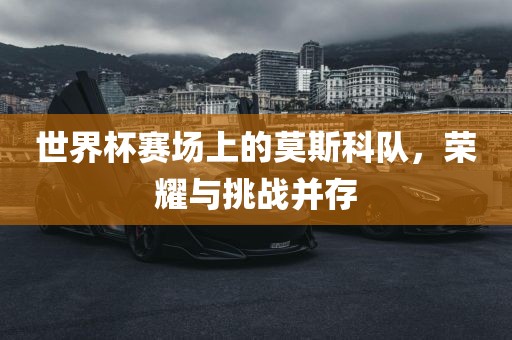 世界杯赛场上的莫斯科队，荣耀与挑战并存