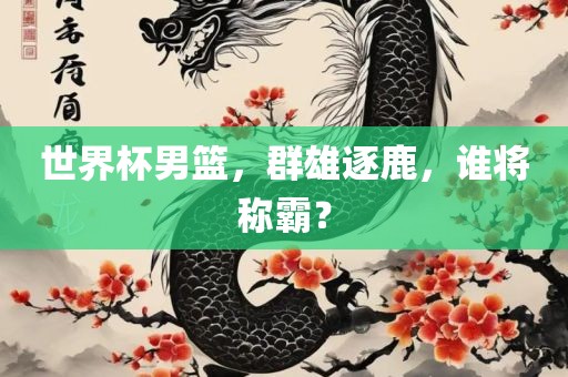 世界杯男篮，群雄逐鹿，谁将称霸？