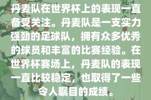 丹麦队在世界杯上的表现一直备受关注。丹麦队是一支实力强劲的足球队，拥有众多优秀的球员和丰富的比赛经验。在世界杯赛场上，丹麦队的表现一直比较稳定，也取得了一些令人瞩目的成绩。